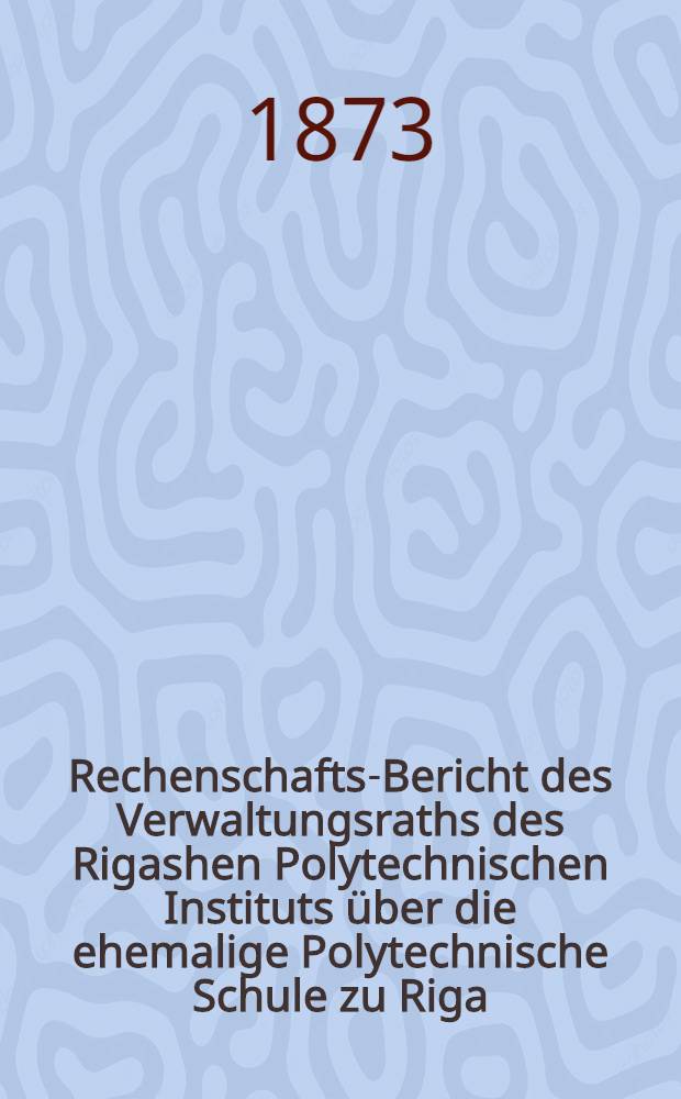 Rechenschafts-Bericht des Verwaltungsraths des Rigashen Polytechnischen Instituts &uuml;ber die ehemalige Polytechnische Schule zu Riga