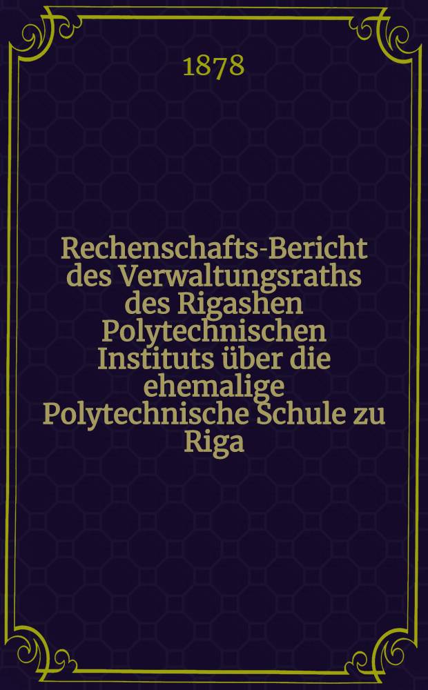 Rechenschafts-Bericht des Verwaltungsraths des Rigashen Polytechnischen Instituts über die ehemalige Polytechnische Schule zu Riga