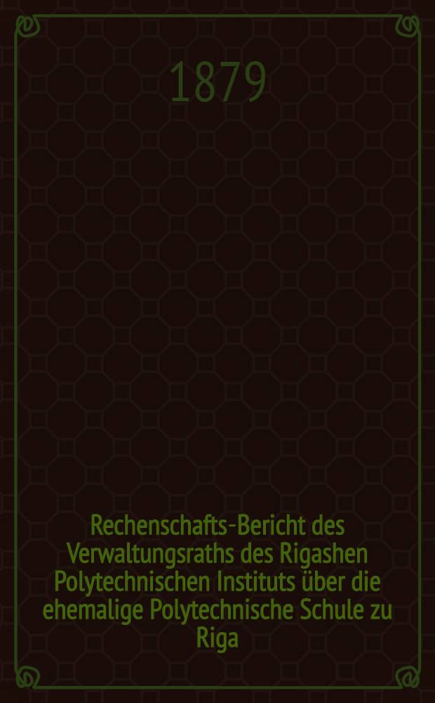 Rechenschafts-Bericht des Verwaltungsraths des Rigashen Polytechnischen Instituts über die ehemalige Polytechnische Schule zu Riga