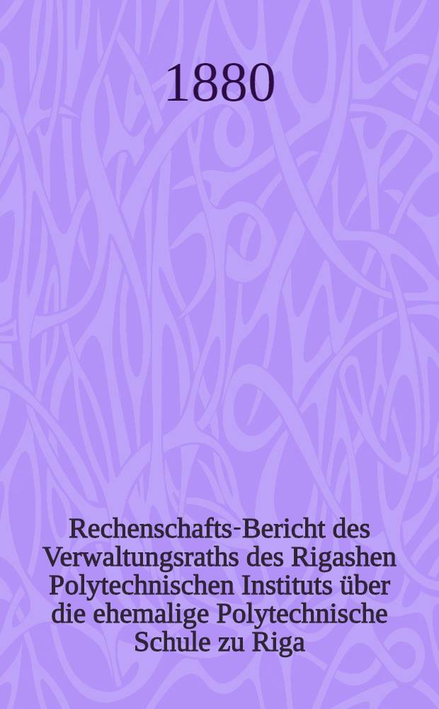 Rechenschafts-Bericht des Verwaltungsraths des Rigashen Polytechnischen Instituts &uuml;ber die ehemalige Polytechnische Schule zu Riga