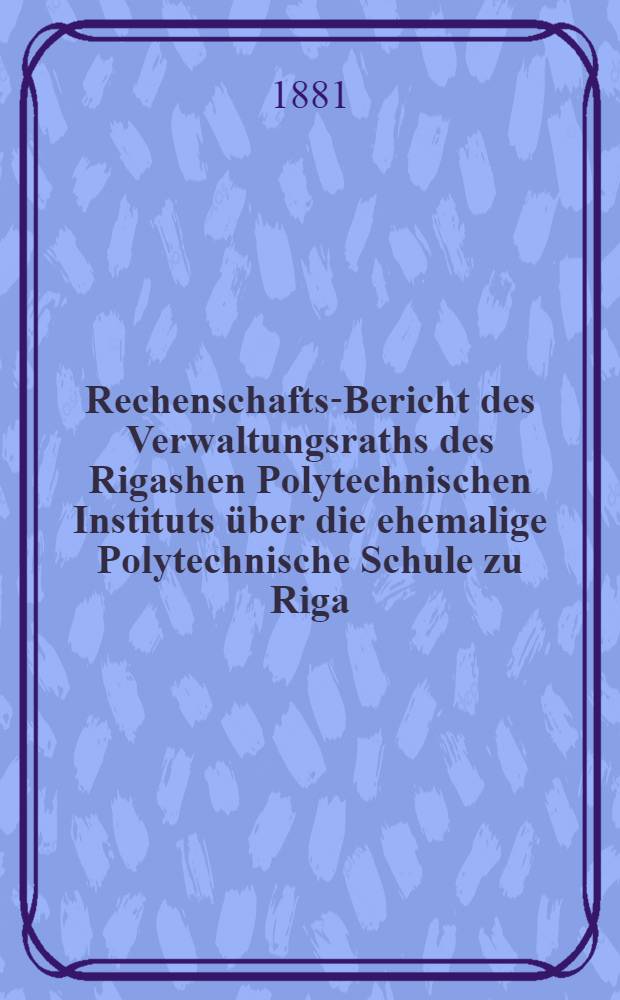 Rechenschafts-Bericht des Verwaltungsraths des Rigashen Polytechnischen Instituts &uuml;ber die ehemalige Polytechnische Schule zu Riga
