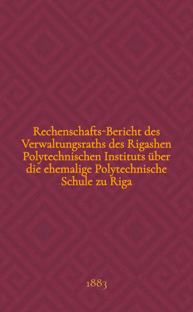 Rechenschafts-Bericht des Verwaltungsraths des Rigashen Polytechnischen Instituts über die ehemalige Polytechnische Schule zu Riga