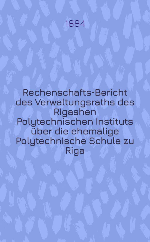 Rechenschafts-Bericht des Verwaltungsraths des Rigashen Polytechnischen Instituts über die ehemalige Polytechnische Schule zu Riga