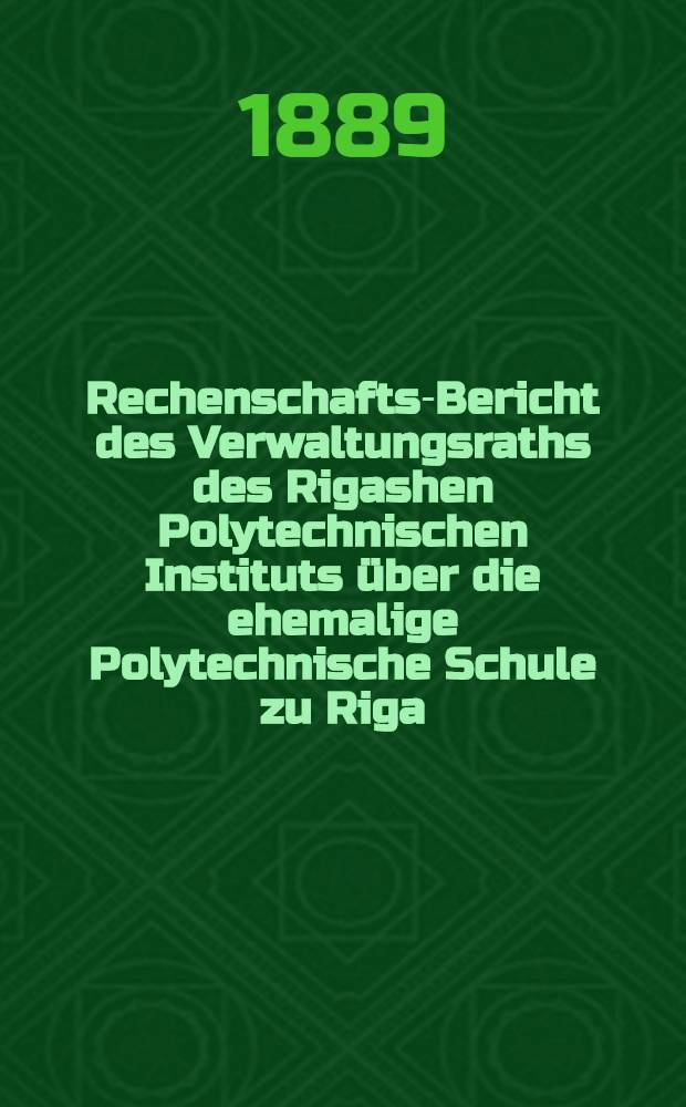 Rechenschafts-Bericht des Verwaltungsraths des Rigashen Polytechnischen Instituts über die ehemalige Polytechnische Schule zu Riga