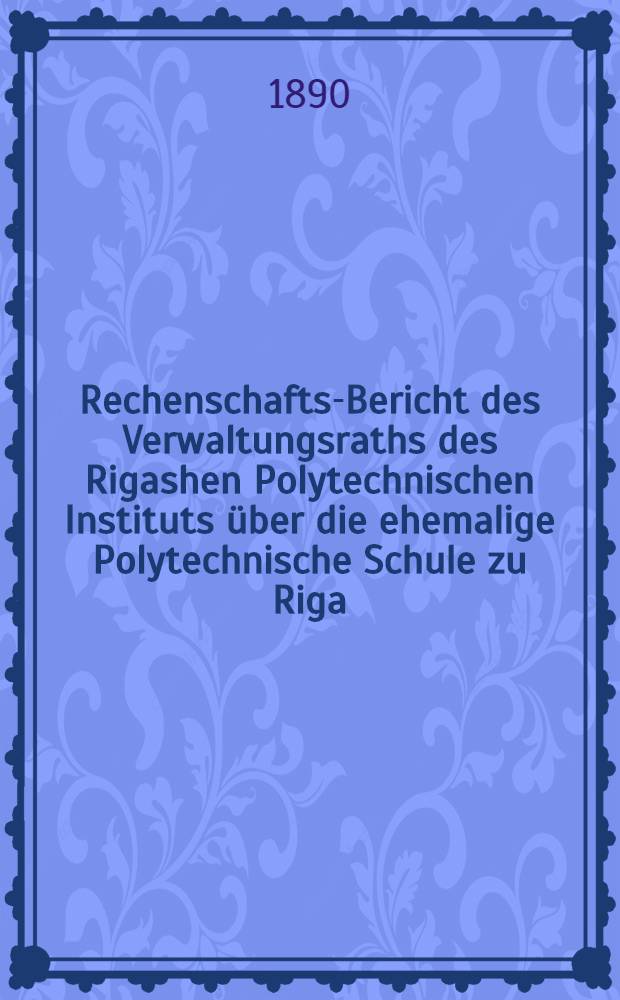 Rechenschafts-Bericht des Verwaltungsraths des Rigashen Polytechnischen Instituts über die ehemalige Polytechnische Schule zu Riga
