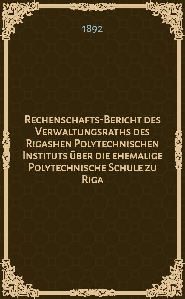 Rechenschafts-Bericht des Verwaltungsraths des Rigashen Polytechnischen Instituts über die ehemalige Polytechnische Schule zu Riga