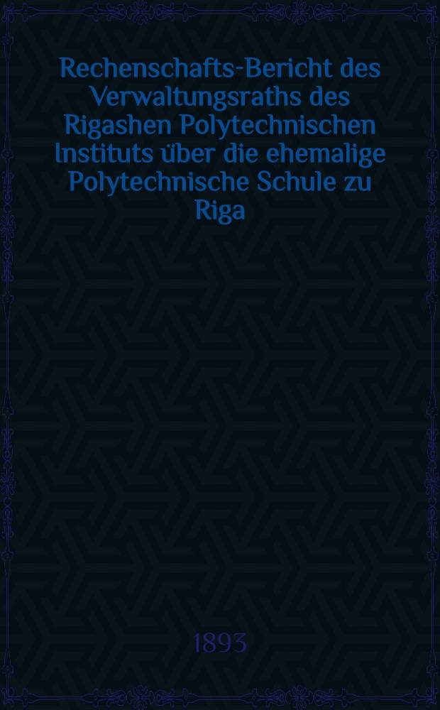Rechenschafts-Bericht des Verwaltungsraths des Rigashen Polytechnischen Instituts über die ehemalige Polytechnische Schule zu Riga