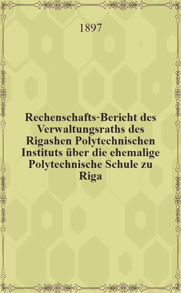 Rechenschafts-Bericht des Verwaltungsraths des Rigashen Polytechnischen Instituts über die ehemalige Polytechnische Schule zu Riga