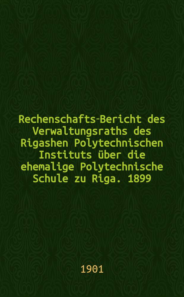 Rechenschafts-Bericht des Verwaltungsraths des Rigashen Polytechnischen Instituts über die ehemalige Polytechnische Schule zu Riga. 1899/1900