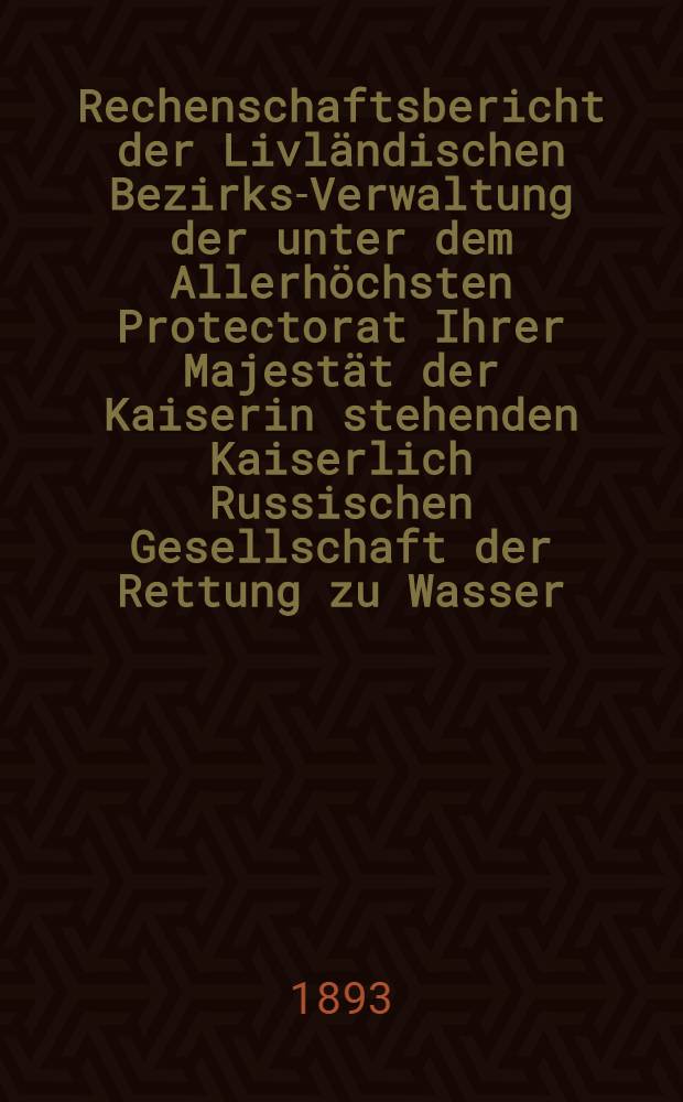 Rechenschaftsbericht der Livl&auml;ndischen Bezirks-Verwaltung der unter dem Allerh&ouml;chsten Protectorat Ihrer Majest&auml;t der Kaiserin stehenden Kaiserlich Russischen Gesellschaft der Rettung zu Wasser