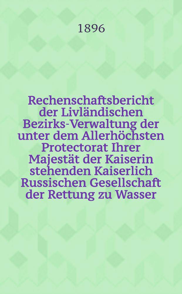 Rechenschaftsbericht der Livländischen Bezirks-Verwaltung der unter dem Allerhöchsten Protectorat Ihrer Majestät der Kaiserin stehenden Kaiserlich Russischen Gesellschaft der Rettung zu Wasser