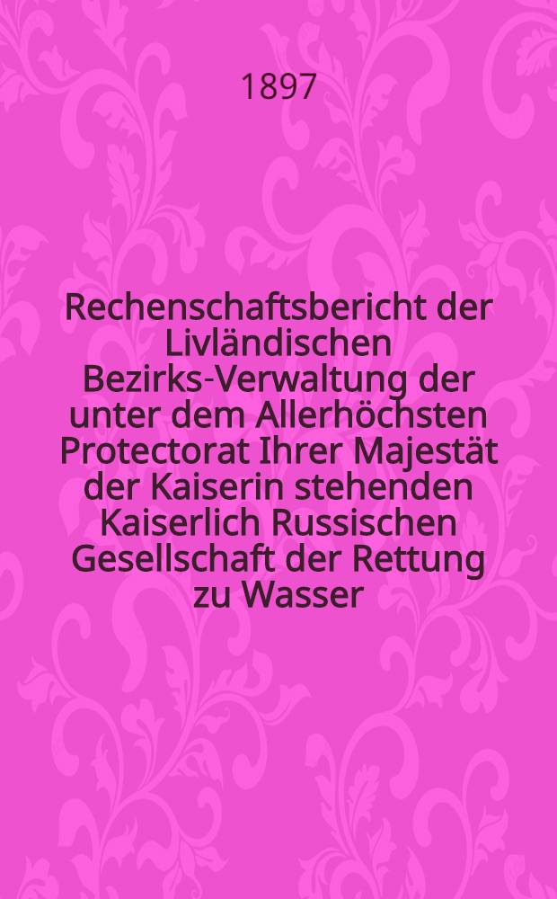 Rechenschaftsbericht der Livländischen Bezirks-Verwaltung der unter dem Allerhöchsten Protectorat Ihrer Majestät der Kaiserin stehenden Kaiserlich Russischen Gesellschaft der Rettung zu Wasser