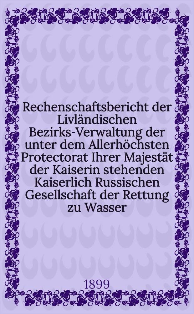 Rechenschaftsbericht der Livl&auml;ndischen Bezirks-Verwaltung der unter dem Allerh&ouml;chsten Protectorat Ihrer Majest&auml;t der Kaiserin stehenden Kaiserlich Russischen Gesellschaft der Rettung zu Wasser