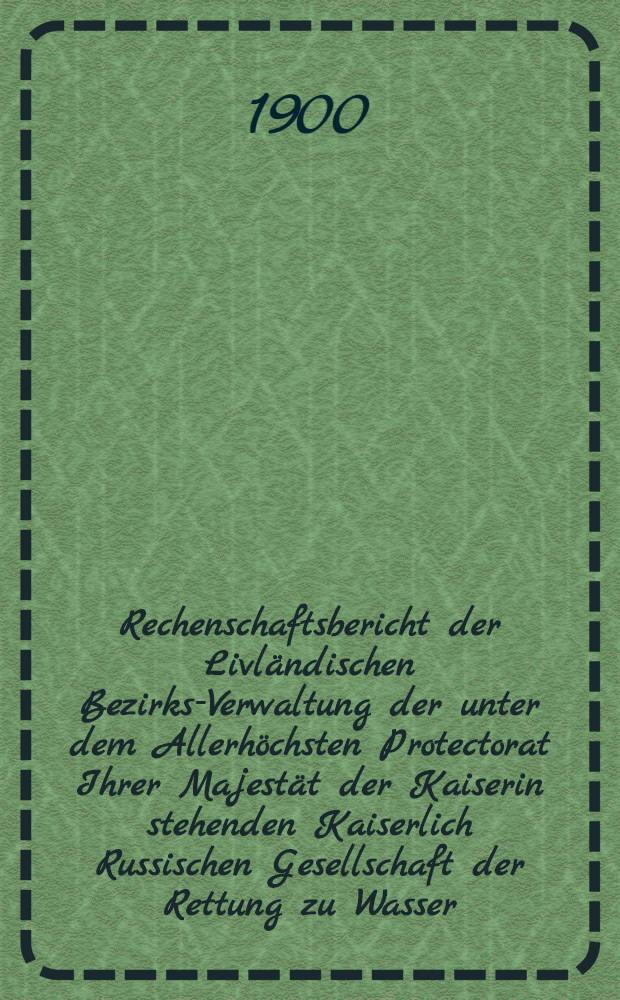 Rechenschaftsbericht der Livländischen Bezirks-Verwaltung der unter dem Allerhöchsten Protectorat Ihrer Majestät der Kaiserin stehenden Kaiserlich Russischen Gesellschaft der Rettung zu Wasser