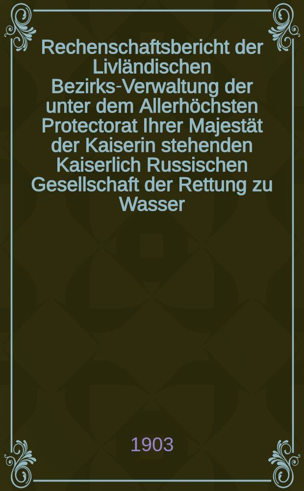 Rechenschaftsbericht der Livländischen Bezirks-Verwaltung der unter dem Allerhöchsten Protectorat Ihrer Majestät der Kaiserin stehenden Kaiserlich Russischen Gesellschaft der Rettung zu Wasser