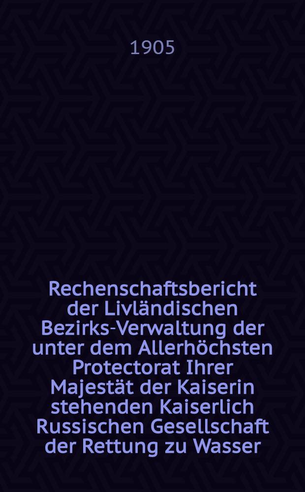 Rechenschaftsbericht der Livländischen Bezirks-Verwaltung der unter dem Allerhöchsten Protectorat Ihrer Majestät der Kaiserin stehenden Kaiserlich Russischen Gesellschaft der Rettung zu Wasser