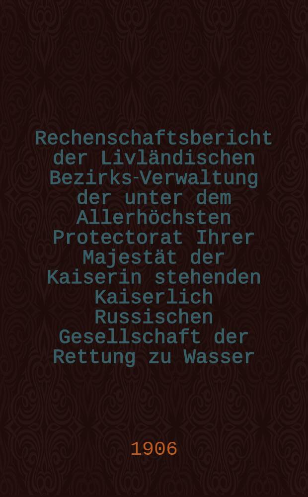 Rechenschaftsbericht der Livländischen Bezirks-Verwaltung der unter dem Allerhöchsten Protectorat Ihrer Majestät der Kaiserin stehenden Kaiserlich Russischen Gesellschaft der Rettung zu Wasser