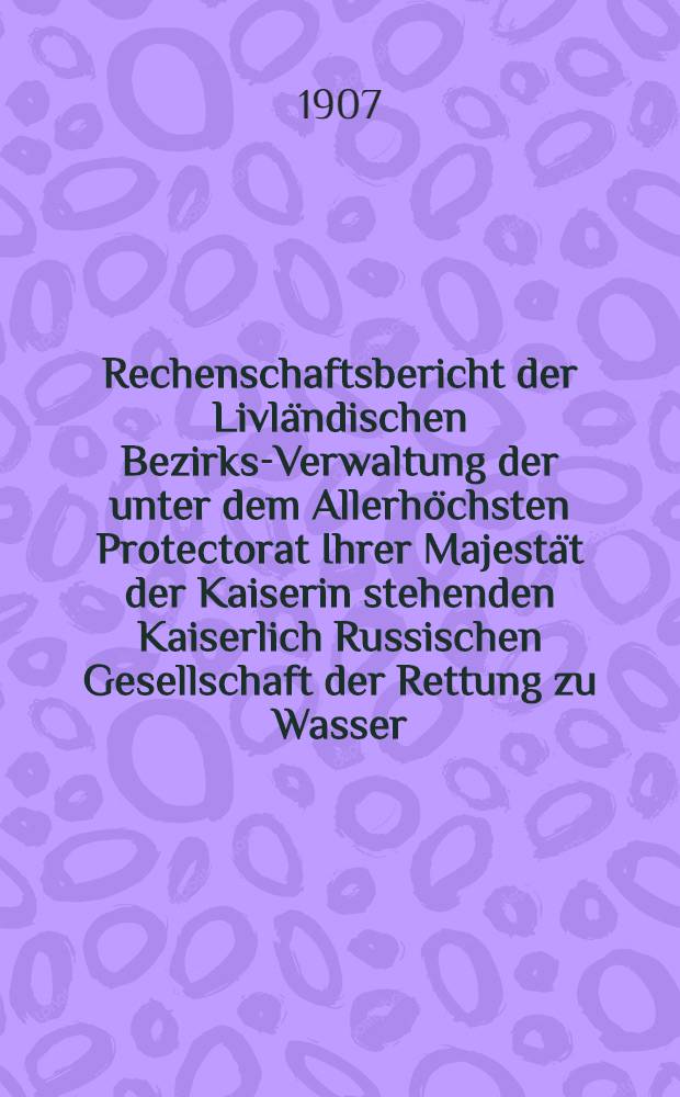 Rechenschaftsbericht der Livl&auml;ndischen Bezirks-Verwaltung der unter dem Allerh&ouml;chsten Protectorat Ihrer Majest&auml;t der Kaiserin stehenden Kaiserlich Russischen Gesellschaft der Rettung zu Wasser