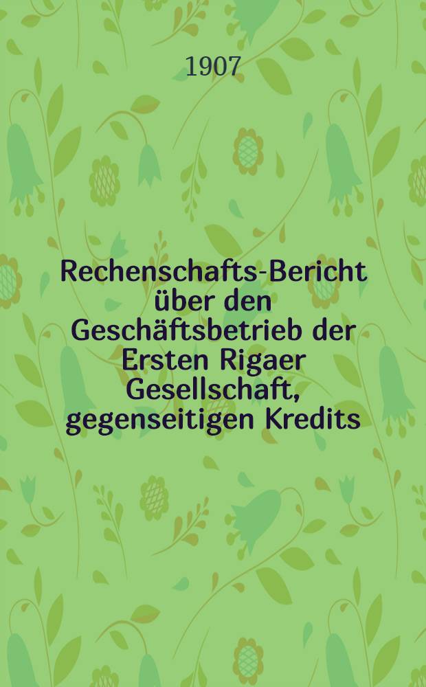 Rechenschafts-Bericht &uuml;ber den Gesch&auml;ftsbetrieb der Ersten Rigaer Gesellschaft, gegenseitigen Kredits
