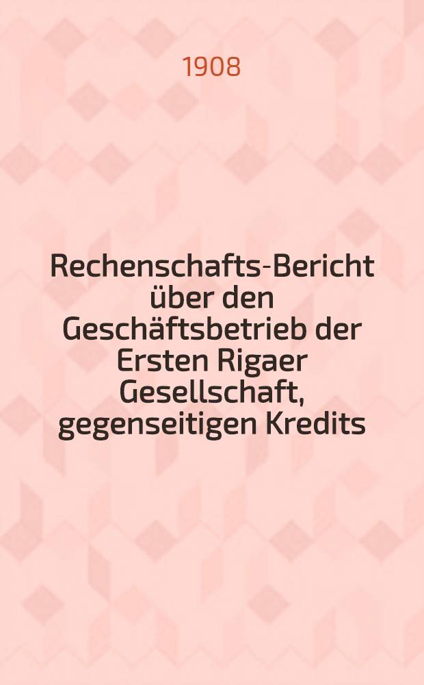 Rechenschafts-Bericht &uuml;ber den Gesch&auml;ftsbetrieb der Ersten Rigaer Gesellschaft, gegenseitigen Kredits