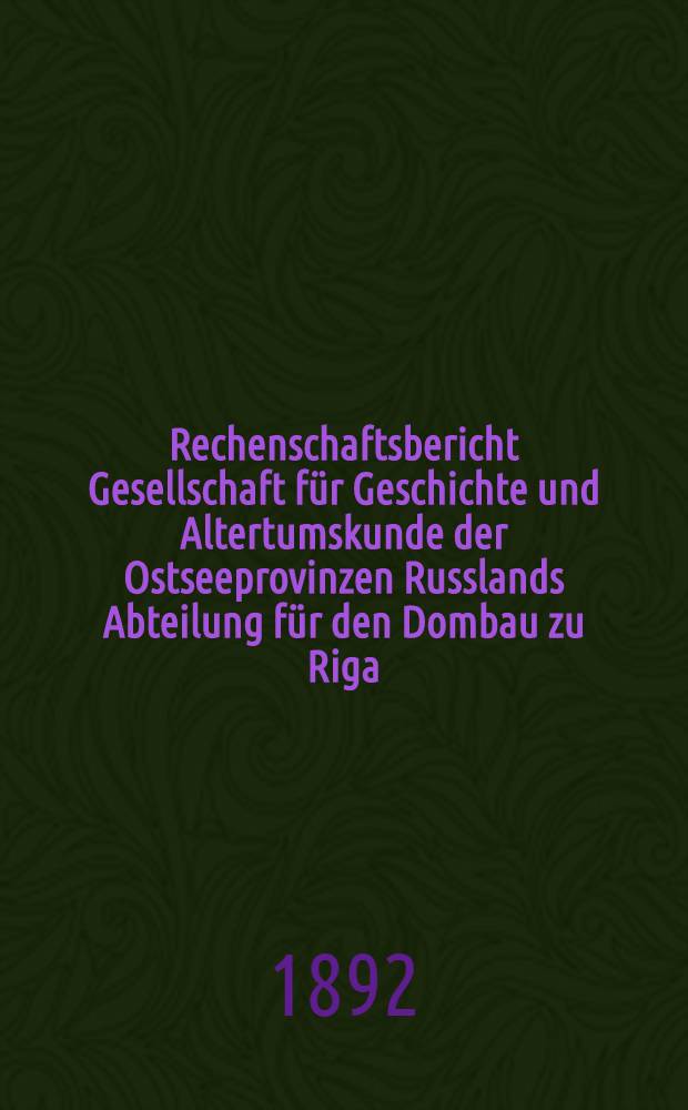 Rechenschaftsbericht Gesellschaft für Geschichte und Altertumskunde der Ostseeprovinzen Russlands Abteilung für den Dombau zu Riga