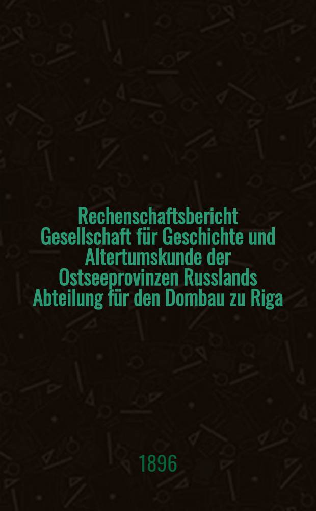 Rechenschaftsbericht Gesellschaft für Geschichte und Altertumskunde der Ostseeprovinzen Russlands Abteilung für den Dombau zu Riga