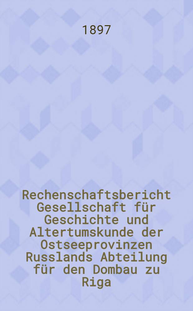 Rechenschaftsbericht Gesellschaft f&uuml;r Geschichte und Altertumskunde der Ostseeprovinzen Russlands Abteilung f&uuml;r den Dombau zu Riga