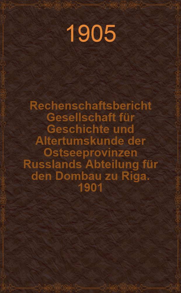 Rechenschaftsbericht Gesellschaft f&uuml;r Geschichte und Altertumskunde der Ostseeprovinzen Russlands Abteilung f&uuml;r den Dombau zu Riga. 1901/1904
