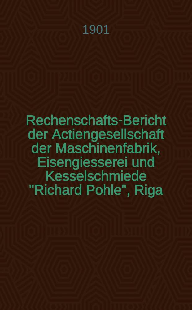 Rechenschafts-Bericht der Actiengesellschaft der Maschinenfabrik, Eisengiesserei und Kesselschmiede "Richard Pohle", Riga