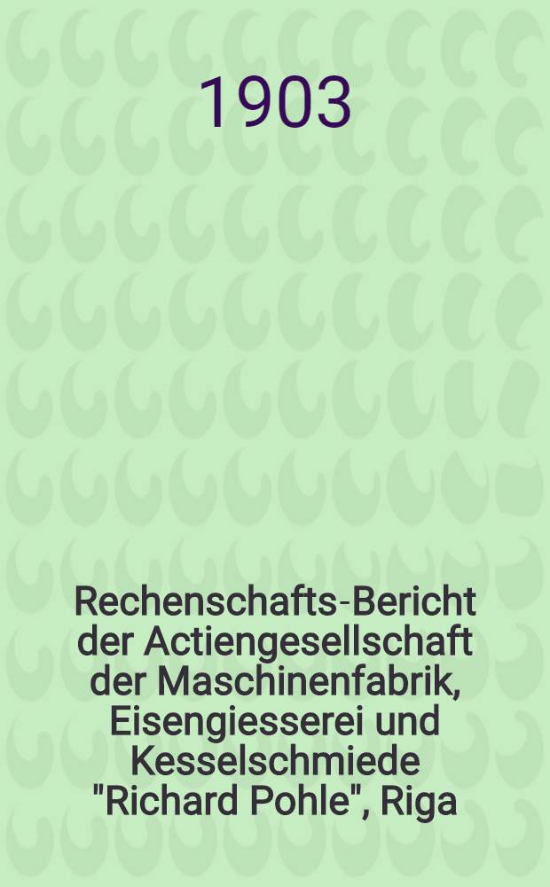 Rechenschafts-Bericht der Actiengesellschaft der Maschinenfabrik, Eisengiesserei und Kesselschmiede "Richard Pohle", Riga