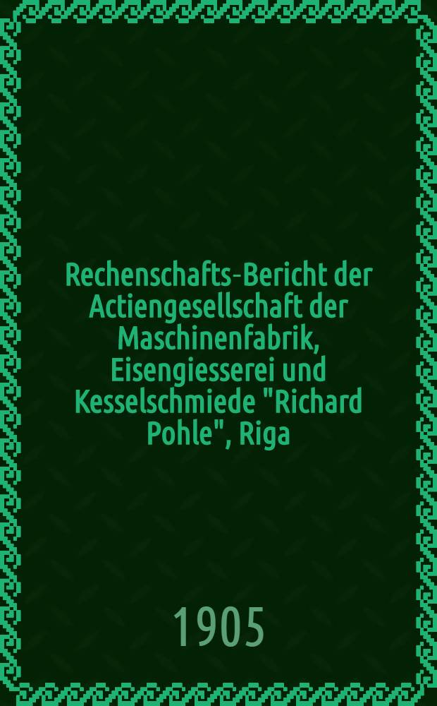 Rechenschafts-Bericht der Actiengesellschaft der Maschinenfabrik, Eisengiesserei und Kesselschmiede "Richard Pohle", Riga