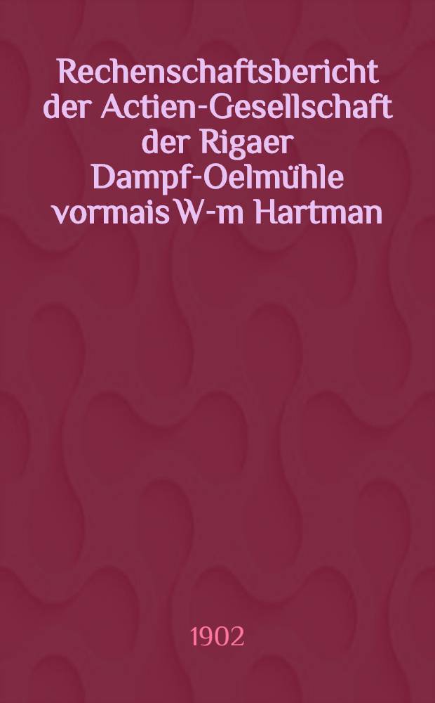 Rechenschaftsbericht der Actien-Gesellschaft der Rigaer Dampf-Oelmühle vormais W-m Hartman