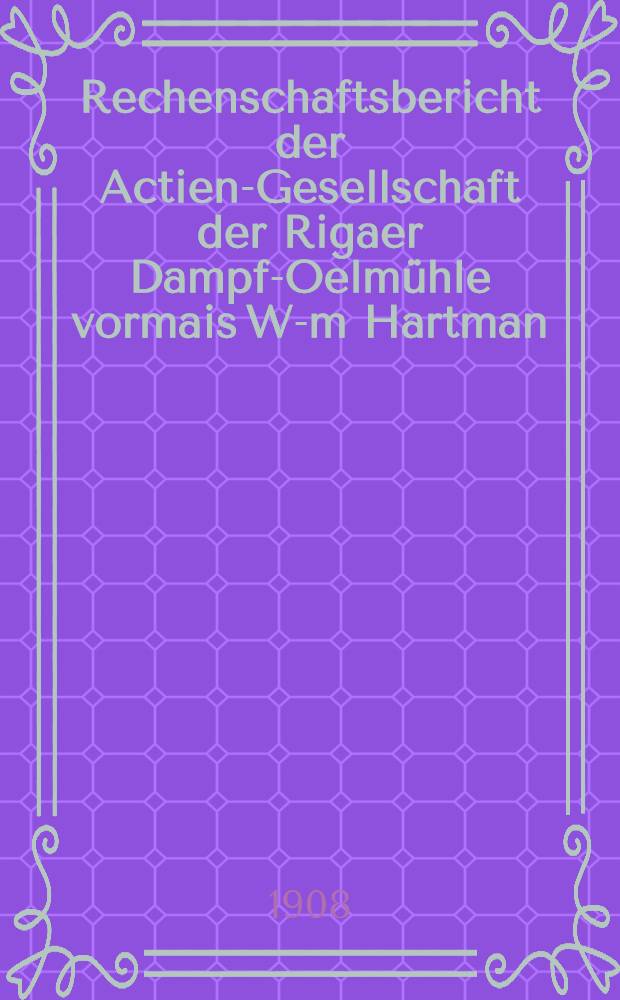 Rechenschaftsbericht der Actien-Gesellschaft der Rigaer Dampf-Oelm&uuml;hle vormais W-m Hartman