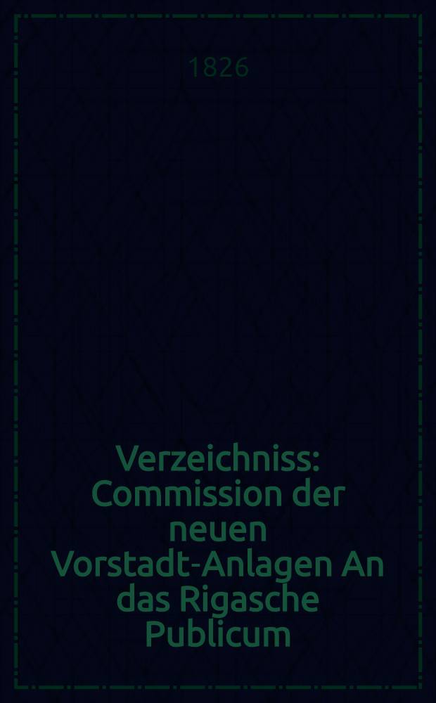 Verzeichniss : Commission der neuen Vorstadt-Anlagen An das Rigasche Publicum