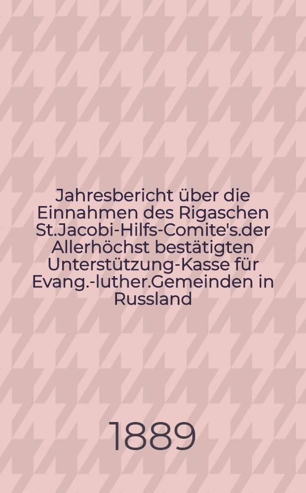 Jahresbericht über die Einnahmen des Rigaschen St.Jacobi-Hilfs-Comite's.der Allerhöchst bestätigten Unterstützung-Kasse für Evang.-luther.Gemeinden in Russland