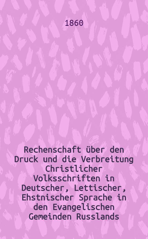 Rechenschaft über den Druck und die Verbreitung Christlicher Volksschriften in Deutscher, Lettischer, Ehstnischer Sprache in den Evangelischen Gemeinden Russlands