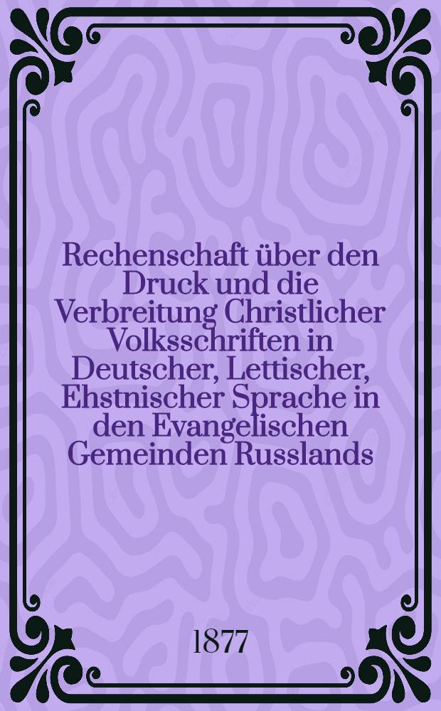 Rechenschaft über den Druck und die Verbreitung Christlicher Volksschriften in Deutscher, Lettischer, Ehstnischer Sprache in den Evangelischen Gemeinden Russlands