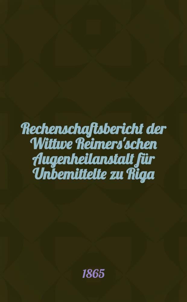 Rechenschaftsbericht der Wittwe Reimers'schen Augenheilanstalt für Unbemittelte zu Riga