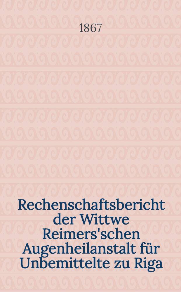 Rechenschaftsbericht der Wittwe Reimers'schen Augenheilanstalt für Unbemittelte zu Riga