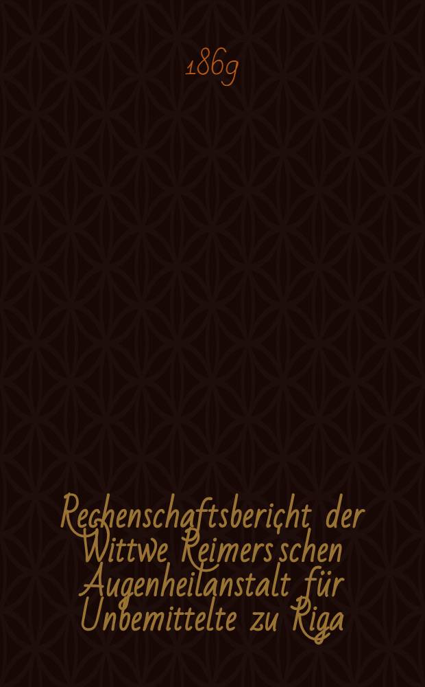 Rechenschaftsbericht der Wittwe Reimers'schen Augenheilanstalt für Unbemittelte zu Riga