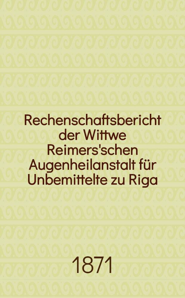 Rechenschaftsbericht der Wittwe Reimers'schen Augenheilanstalt für Unbemittelte zu Riga