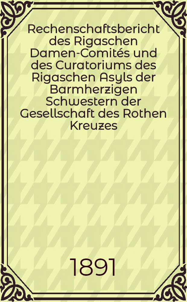 Rechenschaftsbericht des Rigaschen Damen-Comités und des Curatoriums des Rigaschen Asyls der Barmherzigen Schwestern der Gesellschaft des Rothen Kreuzes