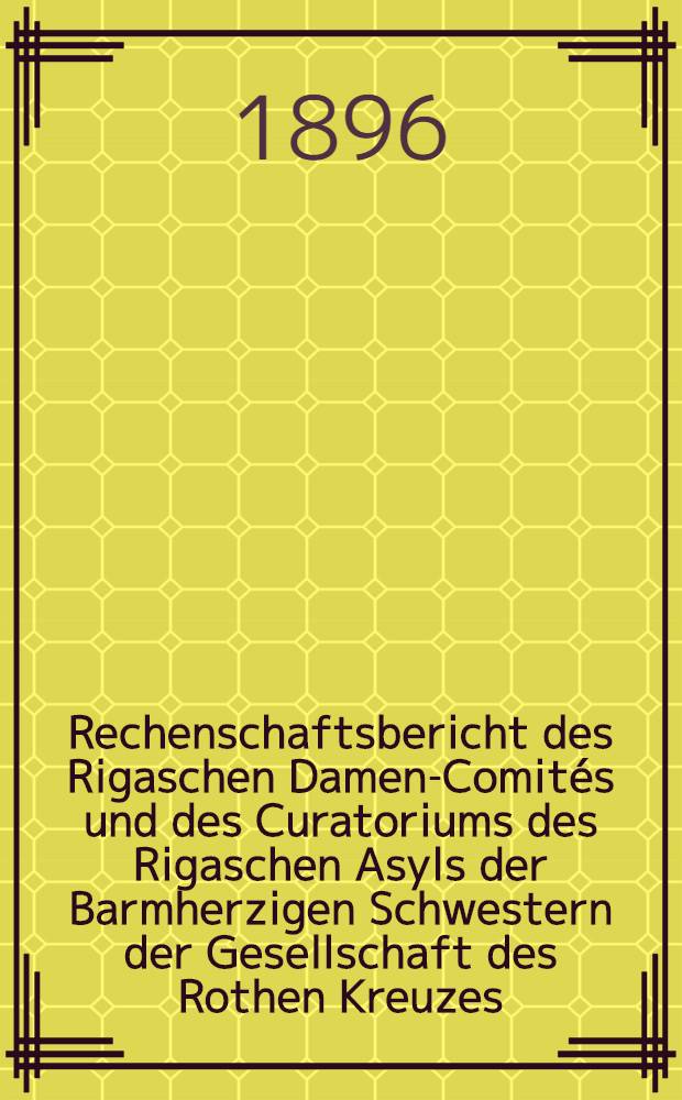 Rechenschaftsbericht des Rigaschen Damen-Comités und des Curatoriums des Rigaschen Asyls der Barmherzigen Schwestern der Gesellschaft des Rothen Kreuzes