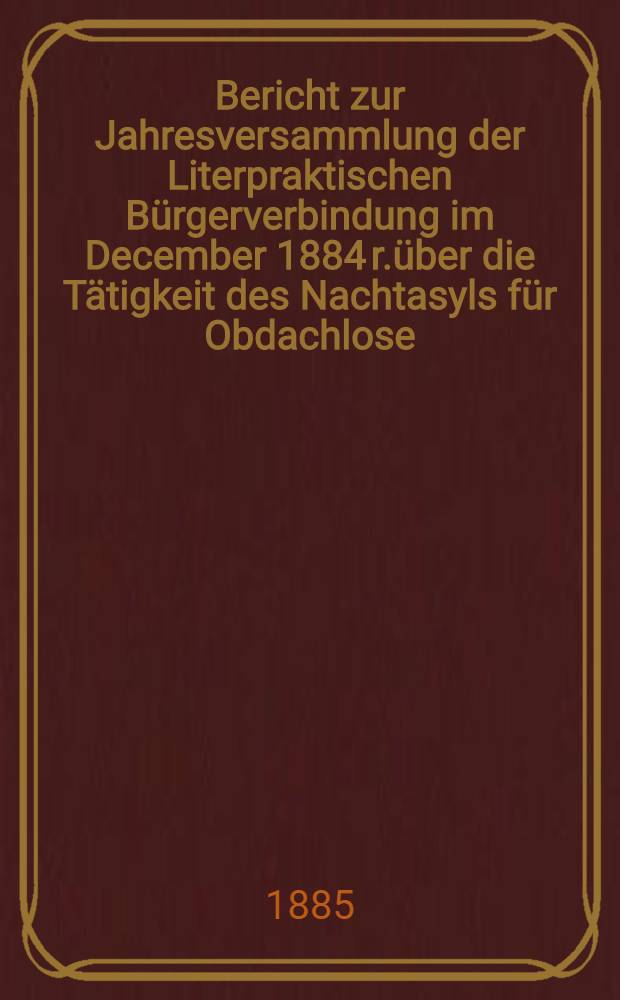 Bericht zur Jahresversammlung der Literpraktischen Bürgerverbindung im December 1884 r.über die Tätigkeit des Nachtasyls für Obdachlose (begründet 1880)