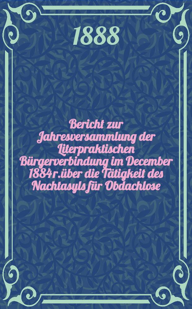 Bericht zur Jahresversammlung der Literpraktischen Bürgerverbindung im December 1884 r.über die Tätigkeit des Nachtasyls für Obdachlose (begründet 1880)