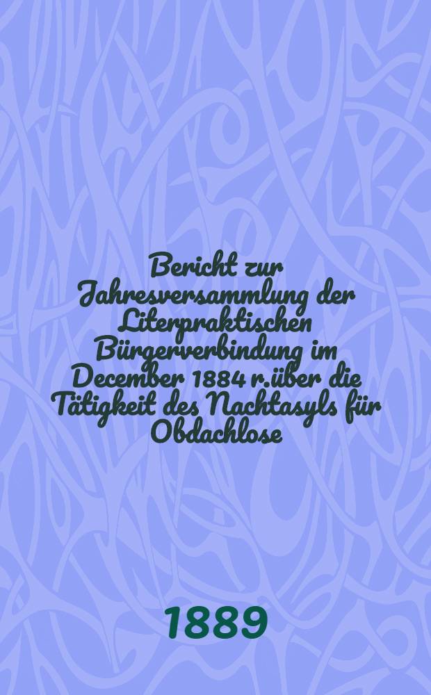 Bericht zur Jahresversammlung der Literpraktischen B&uuml;rgerverbindung im December 1884 r.&uuml;ber die T&auml;tigkeit des Nachtasyls f&uuml;r Obdachlose (begr&uuml;ndet 1880)