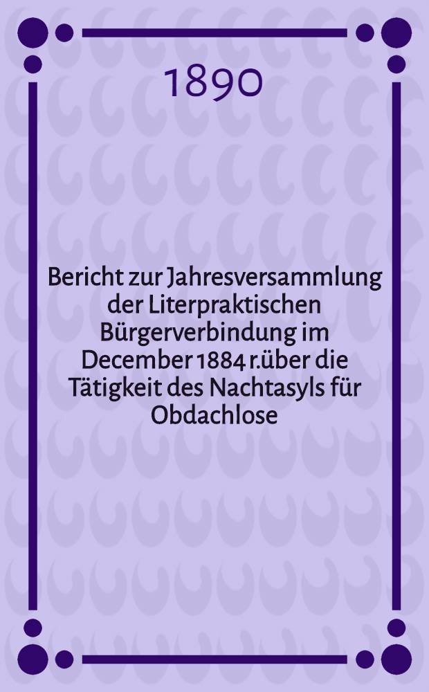 Bericht zur Jahresversammlung der Literpraktischen Bürgerverbindung im December 1884 r.über die Tätigkeit des Nachtasyls für Obdachlose (begründet 1880)