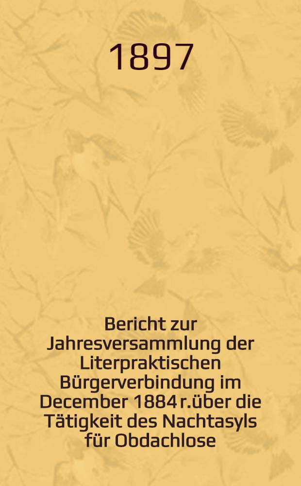Bericht zur Jahresversammlung der Literpraktischen Bürgerverbindung im December 1884 r.über die Tätigkeit des Nachtasyls für Obdachlose (begründet 1880)