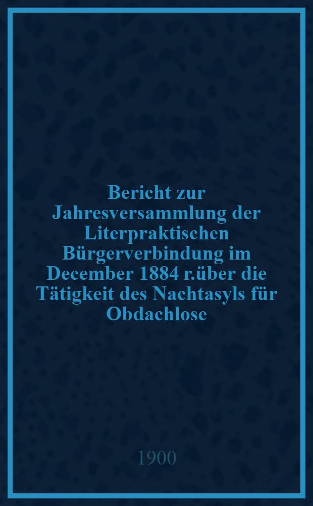 Bericht zur Jahresversammlung der Literpraktischen B&uuml;rgerverbindung im December 1884 r.&uuml;ber die T&auml;tigkeit des Nachtasyls f&uuml;r Obdachlose (begr&uuml;ndet 1880)