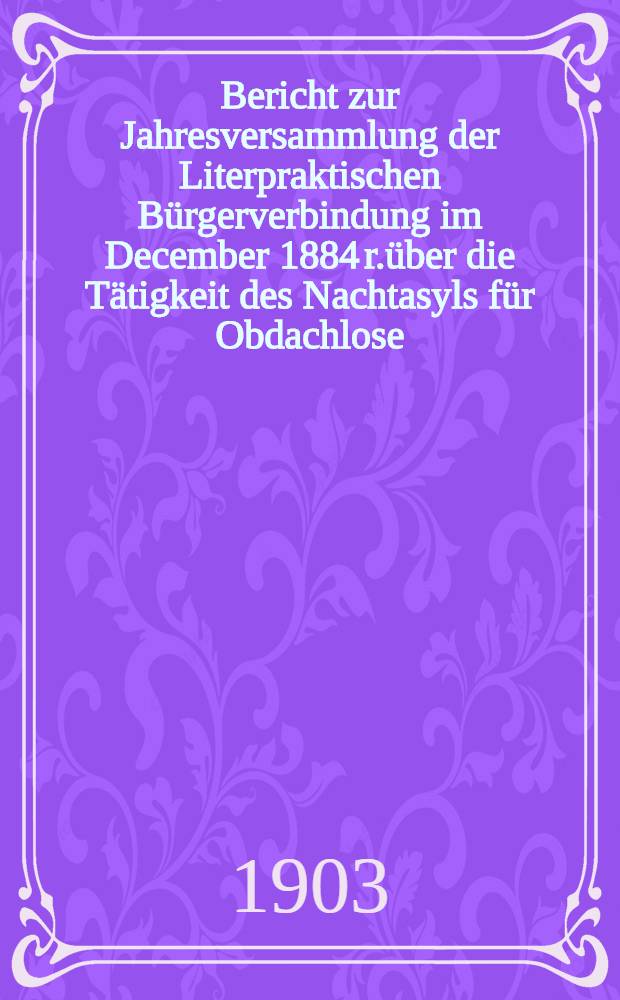 Bericht zur Jahresversammlung der Literpraktischen Bürgerverbindung im December 1884 r.über die Tätigkeit des Nachtasyls für Obdachlose (begründet 1880)